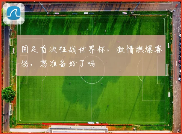 国足首次征战世界杯，激情燃爆赛场，您准备好了吗