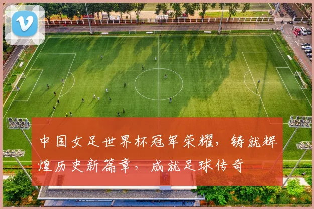 中国女足世界杯冠军荣耀，铸就辉煌历史新篇章，成就足球传奇