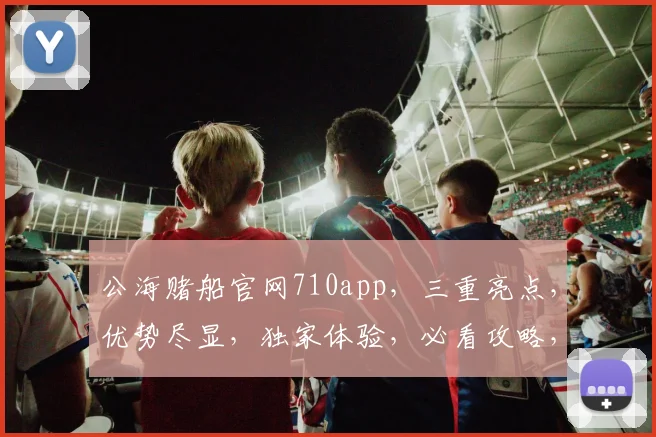 公海赌船官网710app，三重亮点，优势尽显，独家体验，必看攻略，一网打尽