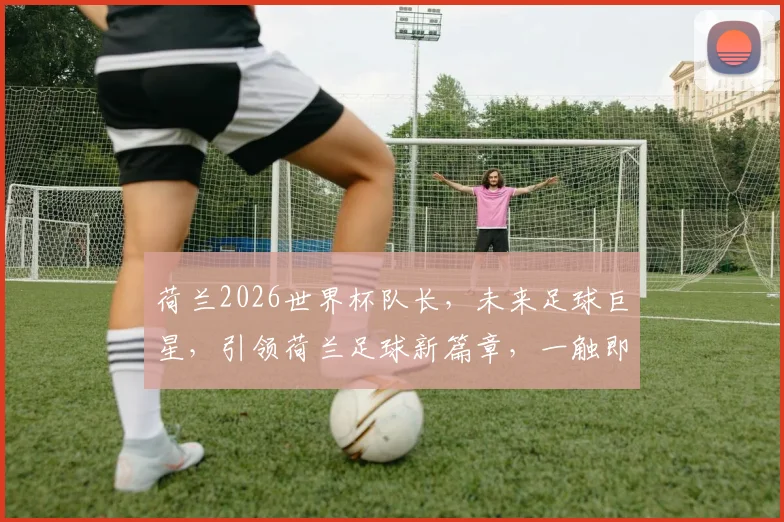 荷兰2026世界杯队长，未来足球巨星，引领荷兰足球新篇章，一触即发
