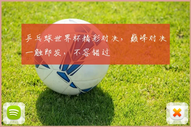 乒乓球世界杯精彩对决，巅峰对决一触即发，不容错过
